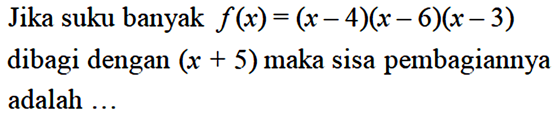Jika suku banyak f(x)=(x-4)(x-6)(x-3) dibagi dengan (x+5) maka sisa pembagiannya adalah ...