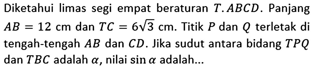 Diketahui limas segi empat beraturan T.ABCD. Panjang AB= 12 cm dan TC=6 akar(3) cm. Titik P dan Q terletak di tengah-tengah AB dan CD. Jika sudut antara bidang TPQ dan TBC adalah alpha, nilai sin alpha adalah...