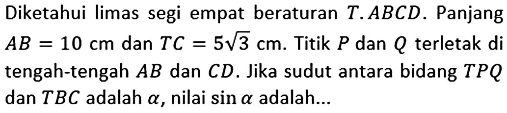 Diketahui limas segi empat beraturan T.ABCD. Panjang AB=10 cm dan TC=5 akar(3) cm. Titik P dan Q terletak di tengah-tengah AB dan CD. Jika sudut antara bidang TPQ dan TBC adalah alpha, nilai sin alpha adalah ...