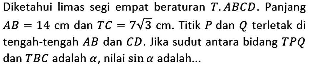 Diketahui limas segi empat beraturan T.ABCD. Panjang AB=14 cm dan TC=7 akar(3) cm. Titik P dan Q terletak di tengah-tengah AB dan CD. Jika sudut antara bidang TPQ dan TBC adalah alpha, nilai sin alpha adalah...