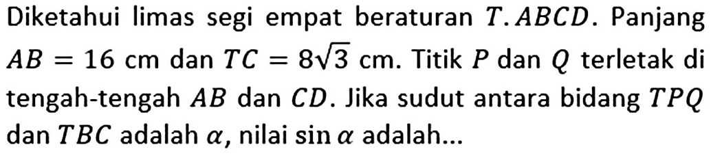Diketahui limas segi empat beraturan T.ABCD. Panjang AB=16 cm dan TC=8 akar(3) cm. Titik P dan Q terletak di tengah-tengah AB dan CD. Jika sudut antara bidang TPQ dan TBC adalah alpha, nilai sin alpha adalah...