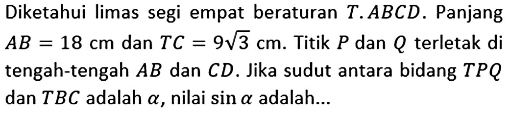 Diketahui limas segi empat beraturan T.ABCD. Panjang AB=18 cm dan TC=9 akar(3) cm. Titik P dan Q terletak di tengah-tengah AB dan CD. Jika sudut antara bidang TPQ dan TBC adalah alpha, nilai sin alpha adalah ...