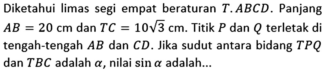 Diketahui limas segi empat beraturan T.ABCD. Panjang AB=20 cm dan TC=10 akar(3) cm. Titik P dan Q terletak di tengah-tengah AB dan CD. Jika sudut antara bidang TPQ dan TBC adalah alpha, nilai sin alpha adalah ...