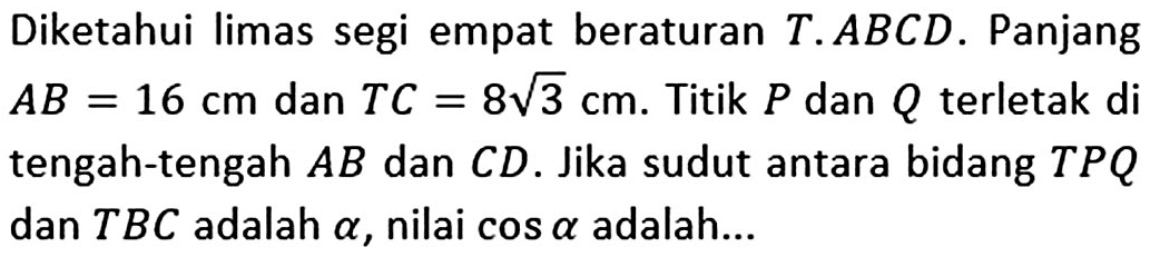 Diketahui limas segi empat beraturan T.ABCD. Panjang AB=16 cm dan TC=8 akar(3) cm. Titik P dan Q terletak di tengah-tengah AB dan CD. Jika sudut antara bidang TPQ dan TBC adalah alpha, nilai cos alpha adalah ...