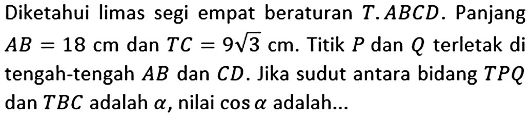 Diketahui limas segi empat beraturan T.ABCD. Panjang AB=18 cm dan TC=9 akar(3) cm. Titik P dan Q terletak di tengah-tengah AB dan CD. Jika sudut antara bidang TPQ dan TBC adalah alpha, nilai cos alpha adalah ...
