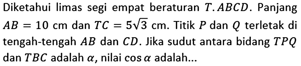 Diketahui limas segi empat beraturan T.ABCD. Panjang AB=10 cm dan TC=5 akar(3) cm. Titik P dan Q terletak di tengah-tengah AB dan CD. Jika sudut antara bidang TPQ dan TBC adalah alpha, nilai cos alpha adalah ...