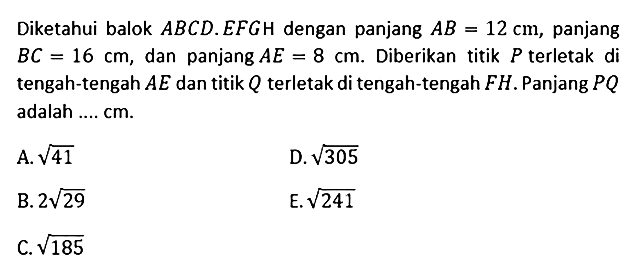 Diketahui balok ABCD.EFGH dengan panjang AB=12 cm, panjang BC=16 cm, dan panjang AE=8 cm. Diberikan titik P terletak di tengah-tengah AE dan titik Q terletak di tengah-tengah FH. Panjang PQ adalah .... cm. A. akar(41) D. akar(305) B. 2 akar(29) E. akar(241) C. akar(185)