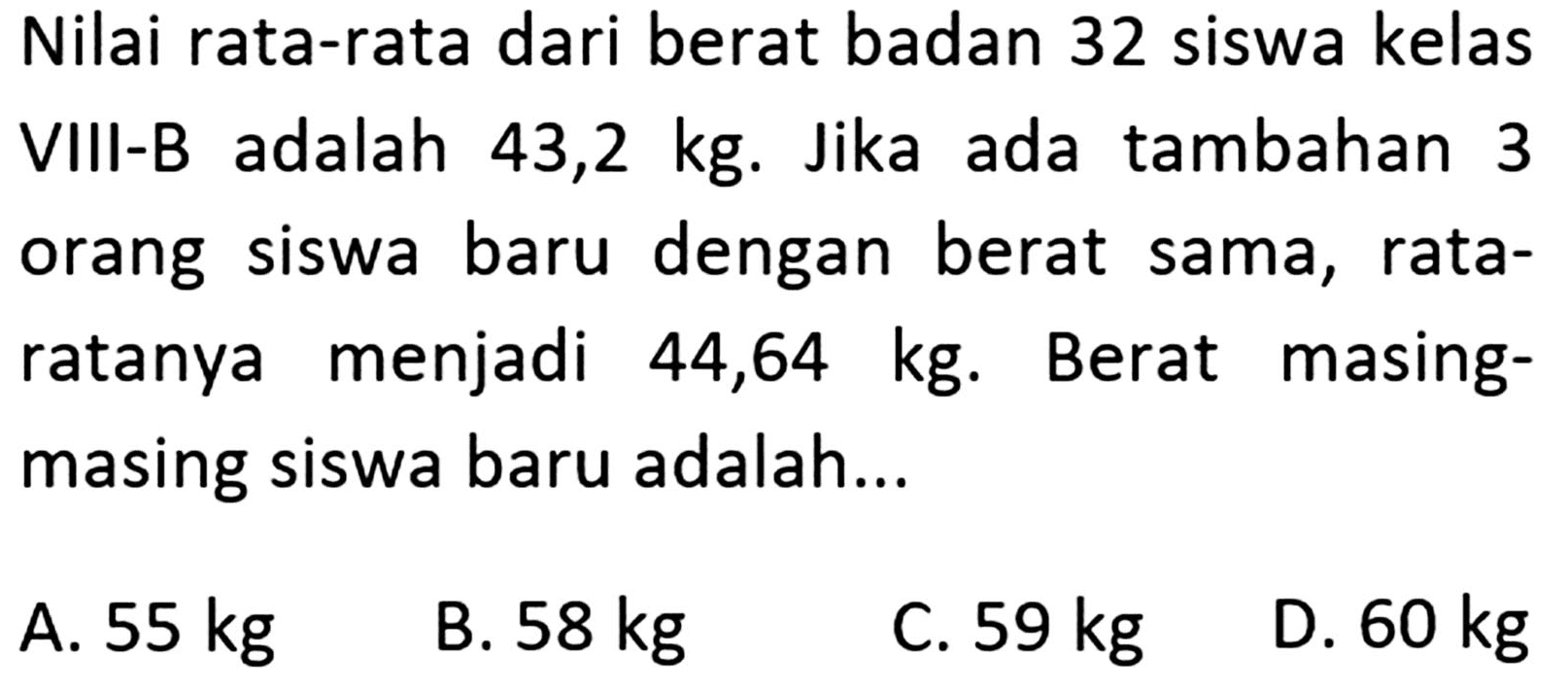 Nilai rata-rata dari berat badan 32 siswa kelas adalah VIII-B 43,2 kg. Jika ada tambahan 3 orang siswa baru dengan berat sama, rata- ratanya menjadi 44,64 kg. Berat masing siswa baru adalah...