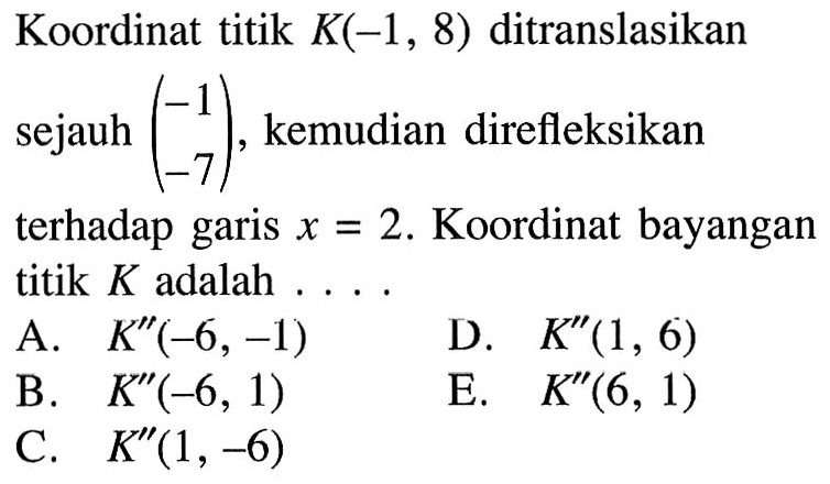 Koordinat titik K(-1, 8) ditranslasikan sejauh (-1 -7), kemudian direfleksikan terhadap garis x=2. Koordinat bayangan titik K adalah . . . .