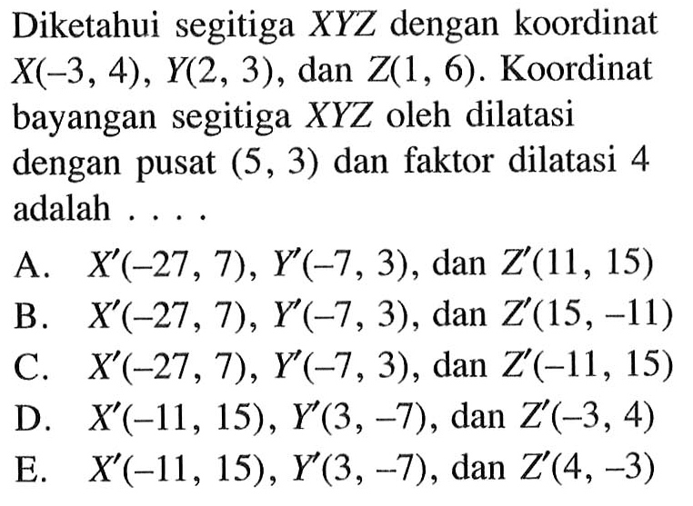 Diketahui segitiga XYZ dengan koordinat X(-3, 4), Y(2, 3) , dan Z(1, 6). Koordinat bayangan segitiga XYZ oleh dilatasi dengan pusat (5, 3) dan faktor dilatasi 4 adalah ....