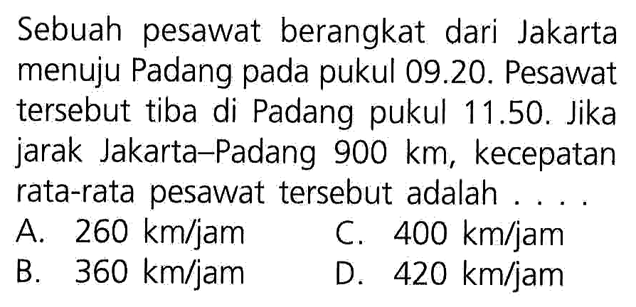 Sebuah pesawat berangkat dari Jakarta menuju Padang pada pukul 09.20. Pesawat tersebut tiba di Padang pukul 11.50, Jika jarak Jakarta-Padang 900 km, kecepatan rata-rata pesawat tersebut adalah....
