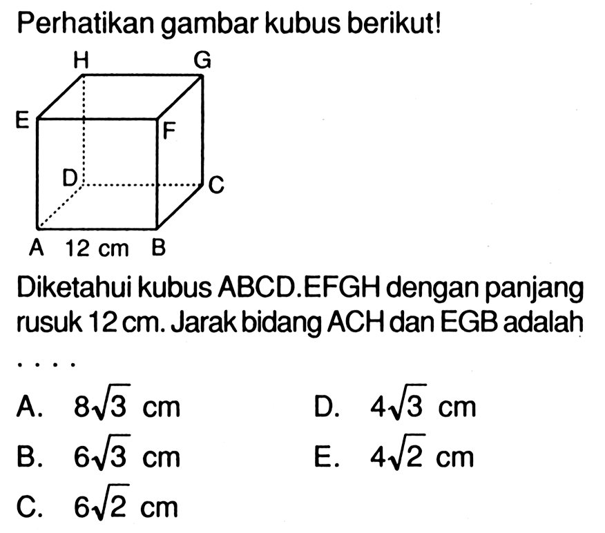 Perhatikan gambar kubus berikut! H G E F D C A 12 cm B Diketahui kubus ABCD.EFGH dengan panjang rusuk 12 cm. Jarak bidang ACH dan EGB adalah . . . .