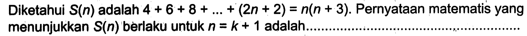 Diketahui S(n) adalah 4+6+8+ ... +(2n+2)=n(n+3). Pernyataan matematis yang menunjukkan S(n) berlaku untuk n=k+1 adalah.......................................