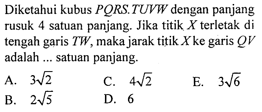 Diketahui kubus PQRS.TUVW dengan panjang rusuk 4 satuan panjang. Jika titik X terletak di tengah TW, maka jarak titik X ke garis QV garis adalah ... satuan panjang.