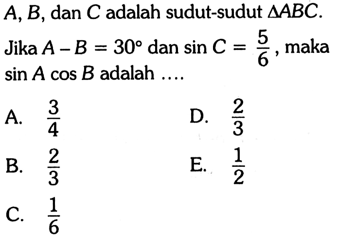 A, B, dan C adalah sudut-sudut segitigaABC. Jika A-B=30 dan sin C = 5/6, maka sin A cos B adalah .... A. 3/4 D. 2/3 B. 2/3 E. 1/2 C. 1/6