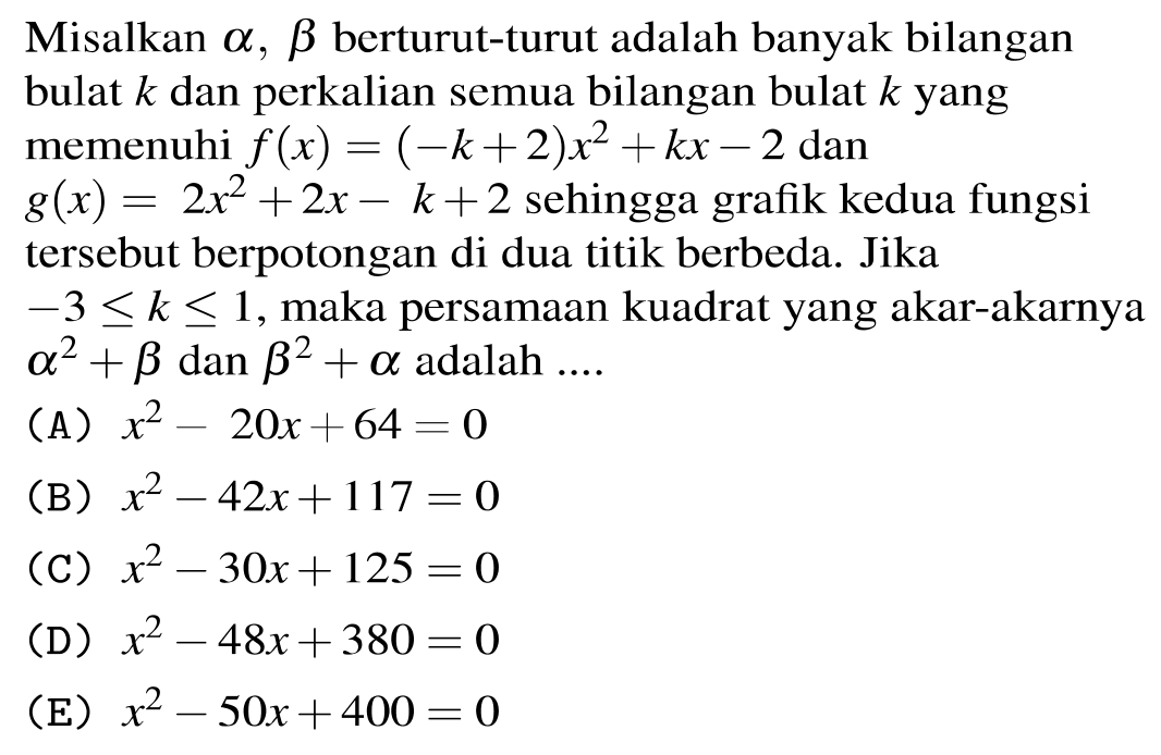 Misalkan  a, b  berturut-turut adalah banyak bilangan bulat  k  dan perkalian semua bilangan bulat  k  yang memenuhi  f(x)=(-k+2) x^(2)+k x-2  dan  g(x)=2 x^(2)+2 x-k+2  sehingga grafik kedua fungsi tersebut berpotongan di dua titik berbeda. Jika
 -3 <= k <= 1 , maka persamaan kuadrat yang akar-akarnya  a^(2)+b dan b^(2)+a  adalah  ... . 
(A)  x^(2)-20 x+64=0 
(B)  x^(2)-42 x+117=0 
(C)  x^(2)-30 x+125=0 
(D)  x^(2)-48 x+380=0 
(E)  x^(2)-50 x+400=0 