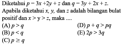 Diketahui  p=3 x+2 y+z  dan  q=3 y+2 x+z .
Apabila diketahui  x, y , dan  z  adalah bilangan bulat positif  dan x>y>z , maka ....
(A)  p>q 
(D)  p+q>p q 
(B)  p<q 
(E)  2 p>3 q 
(C)  p >= q 