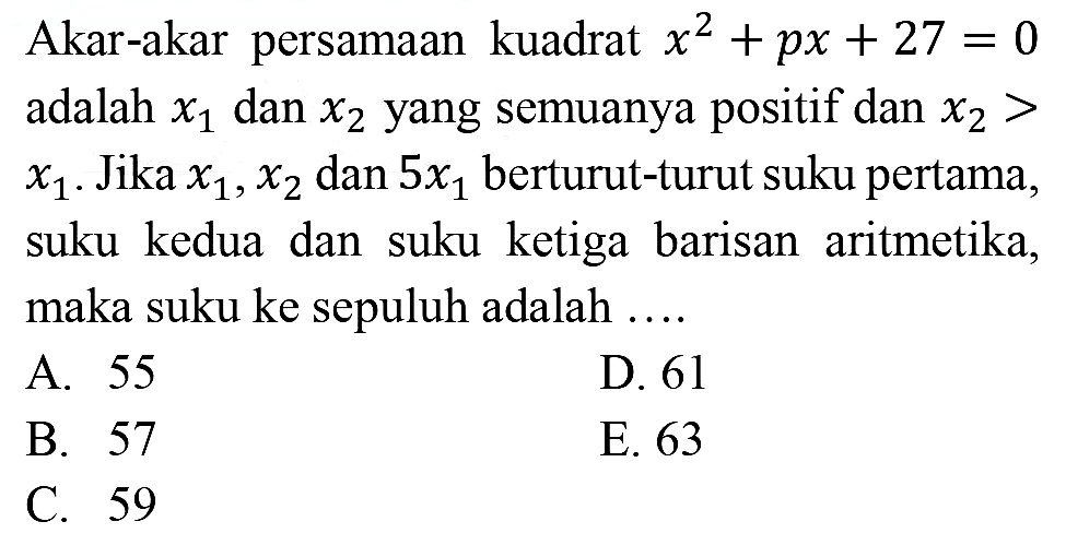 Akar-akar persamaan kuadrat  x^(2)+p x+27=0  adalah  x_(1)  dan  x_(2)  yang semuanya positif dan  x_(2)>   x_(1) . Jika  x_(1), x_(2)  dan  5 x_(1)  berturut-turut suku pertama, suku kedua dan suku ketiga barisan aritmetika, maka suku ke sepuluh adalah ....
A. 55
D. 61
B. 57
E. 63
C. 59