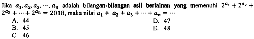 Jika  a_(1), a_(2), a_(3), .., a_(n)  adalah bilangan-bilangan asli berlainan yang memenuhi  2^(a_(1))+2^(a_(2))+   2^(a_(3))+..+2^(a_(n))=2018 , maka nilai  a_(1)+a_(2)+a_(3)+..+a_(n)=.. 
A. 44
D. 47
B. 45
E. 48
C. 46