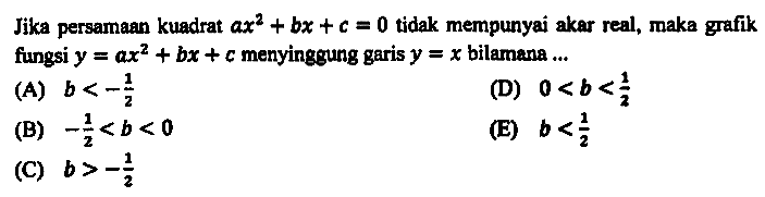 Jika persamaan kuadrat  a x^(2)+b x+c=0  tidak mempunyai akar real, maka grafik fungsi  y=a x^(2)+b x+c  menyinggung garis  y=x  bilamana ...
(A)  b<-(1)/(2) 
(D)  0<b<(1)/(2) 
(B)  -(1)/(2)<b<0 
(E)  b<(1)/(2) 
(C)  b>-(1)/(2) 