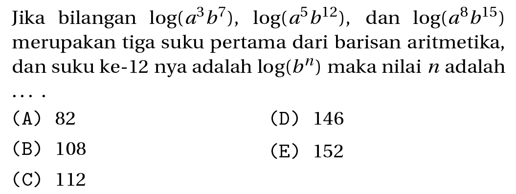 Jika bilangan  log (a^(3) b^(7)), log (a^(5) b^(12)),  dan log (a^(8) b^(15))  merupakan tiga suku pertama dari barisan aritmetika, dan suku ke-12 nya adalah  log (b^(n))  maka nilai  n  adalah ..
(A) 82
(D) 146
(B) 108
(E) 152
(C) 112