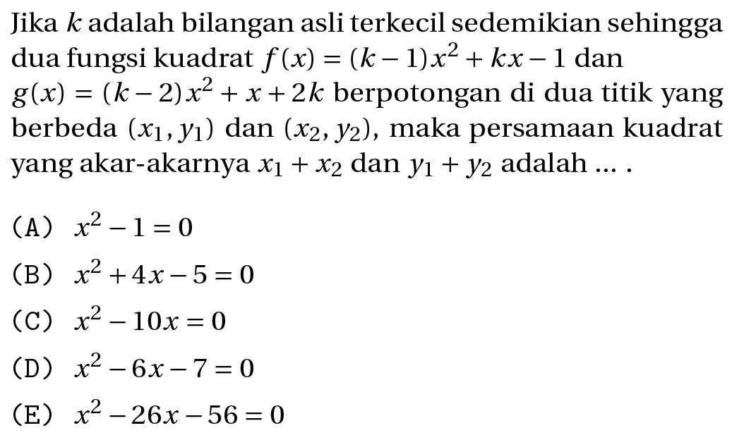 Jika  k  adalah bilangan asli terkecil sedemikian sehingga dua fungsi kuadrat  f(x)=(k-1) x^(2)+k x-1  dan  g(x)=(k-2) x^(2)+x+2 k  berpotongan di dua titik yang berbeda  (x_(1), y_(1))  dan  (x_(2), y_(2)) , maka persamaan kuadrat yang akar-akarnya  x_(1)+x_(2)  dan  y_(1)+y_(2)  adalah  ... . 
(A)  x^(2)-1=0 
(B)  x^(2)+4 x-5=0 
(C)  x^(2)-10 x=0 
(D)  x^(2)-6 x-7=0 
(E)  x^(2)-26 x-56=0 
