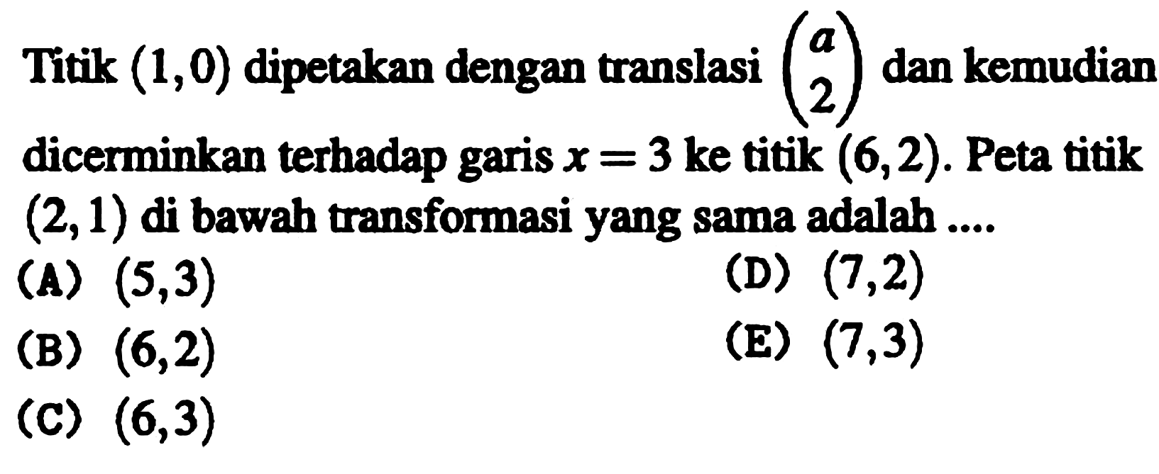 Titik  (1,0)  dipetakan dengan translasi  (a  2)  dan kemudian dicerminkan terhadap garis  x=3  ke titik  (6,2) . Peta titik  (2,1)  di bawah transformasi yang sama adalah ....
(A)  (5,3) 
(D)  (7,2) 
(B)  (6,2) 
(E)  (7,3) 
(C)  (6,3) 