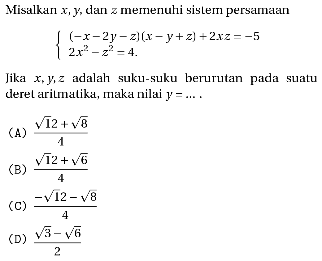 Misalkan  x, y , dan  z  memenuhi sistem persamaan

{
(-x-2 y-z)(x-y+z)+2 x z=-5 
2 x^(2)-z^(2)=4
.

Jika  x, y, z  adalah suku-suku berurutan pada suatu deret aritmatika, maka nilai  y=... .
(A)  (akar(12)+akar(8))/(4) 
(B)  (akar(12)+akar(6))/(4) 
(C)  (-akar(12)-akar(8))/(4) 
(D)  (akar(3)-akar(6))/(2) 