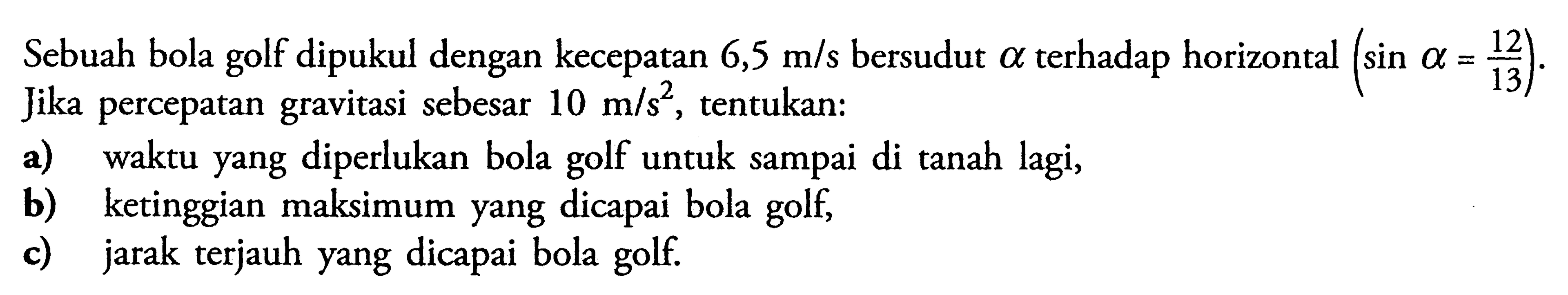 Sebuah bola golf dipukul dengan kecepatan  6,5 m/s  bersudut  a  terhadap horizontal  (sin a=12/13) . Jika percepatan gravitasi sebesar  10 m/s^2 , tentukan:a) waktu yang diperlukan bola golf untuk sampai di tanah lagi,b) ketinggian maksimum yang dicapai bola golf,c) jarak terjauh yang dicapai bola golf.
