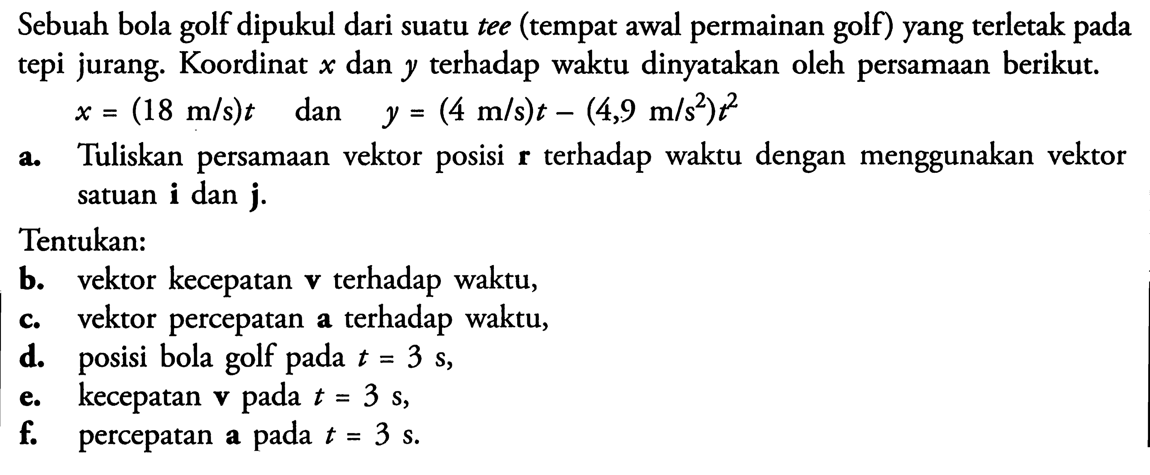 Sebuah bola golf dipukul dari suatu tee (tempat awal permainan golf) yang terletak pada tepi jurang. Koordinat x dan y terhadap waktu dinyatakan oleh persamaan berikut. x=(18 m/s)t  dan y=(4 m/s)t-(4,9 m/s^2)t^2 a. Tuliskan persamaan vektor posisi r terhadap waktu dengan menggunakan vektor satuan i dan j. Tentukan: b. vektor kecepatan v terhadap waktu, c. vektor percepatan a terhadap waktu, d. posisi bola golf pada t=3 s, e. kecepatan v pada  t=3 s , f. percepatan a pada t=3 s.
