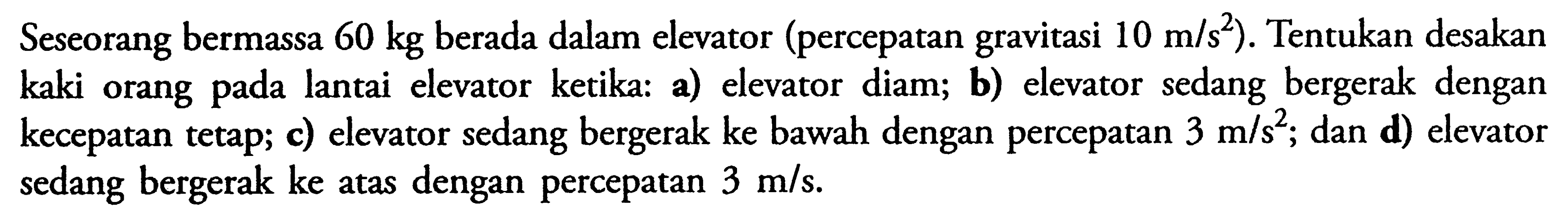 Seseorang bermassa 60 kg berada dalam elevator (percepatan gravitasi 10 m/s^2). Tentukan desakan kaki orang pada lantai elevator ketika: a) elevator diam; b) elevator sedang bergerak dengan kecepatan tetap; c) elevator sedang bergerak ke bawah dengan percepatan 3 m/s^2; dan d) elevator sedang bergerak ke atas dengan percepatan 3 m/s.