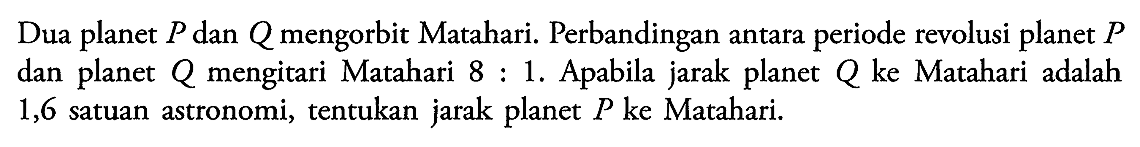 Dua planet P dan Q mengorbit Matahari. Perbandingan antara periode revolusi planet P dan planet Q mengitari Matahari 8:1. Apabila jarak planet Q ke Matahari adalah 1,6 satuan astronomi, tentukan jarak planet P ke Matahari.