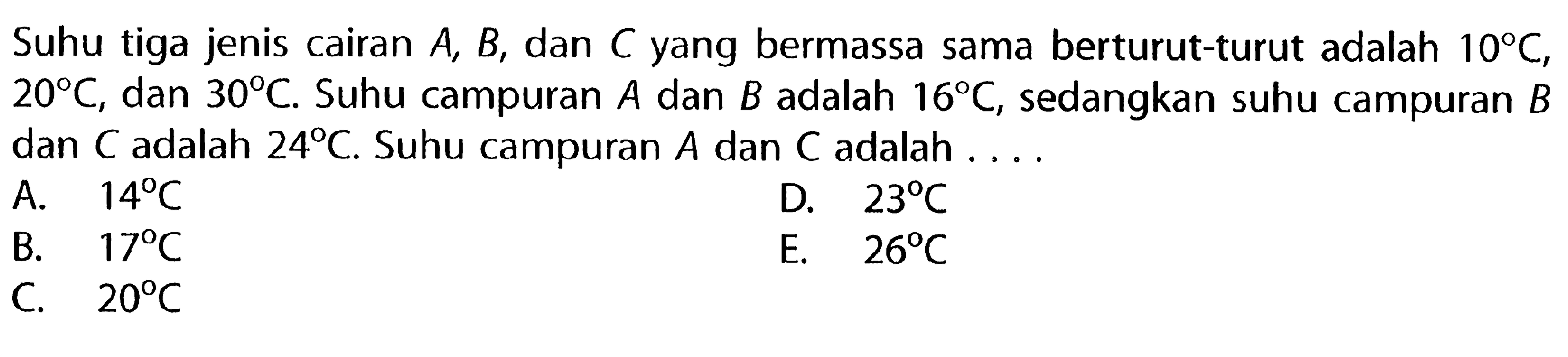 Suhu tiga jenis cairan A, B, dan C yang bermassa sama berturut-turut adalah 10 C, 20 C, dan 30 C. Suhu campuran A dan B adalah 16 C, sedangkan suhu campuran B dan C adalah 24 C. Suhu campuran A dan C adalah . . . .