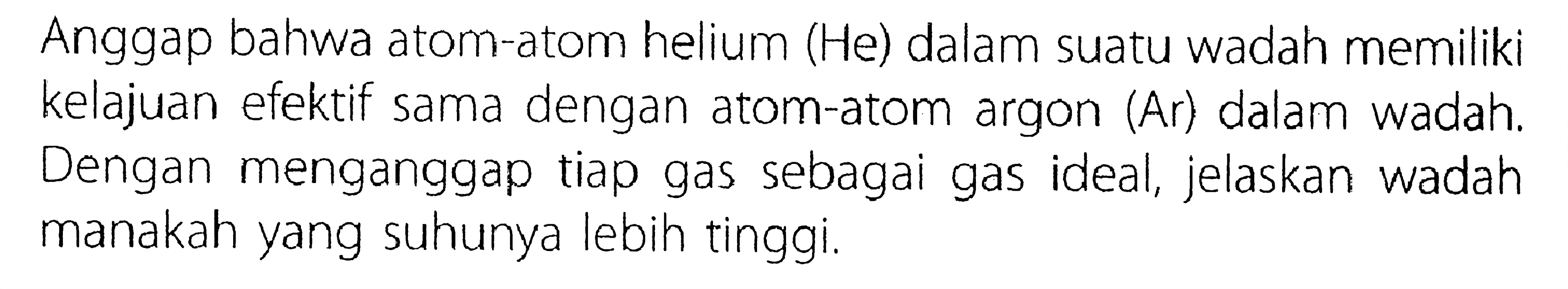 Anggap bahwa atom-atom helium (He) dalam suatu wadah memiliki kelajuan efektif sama dengan atom-atom argon (Ar) dalam wadah. Dengan menganggap tiap gas sebagai gas ideal, jelaskan wadah manakah yang suhunya lebih tinggi.