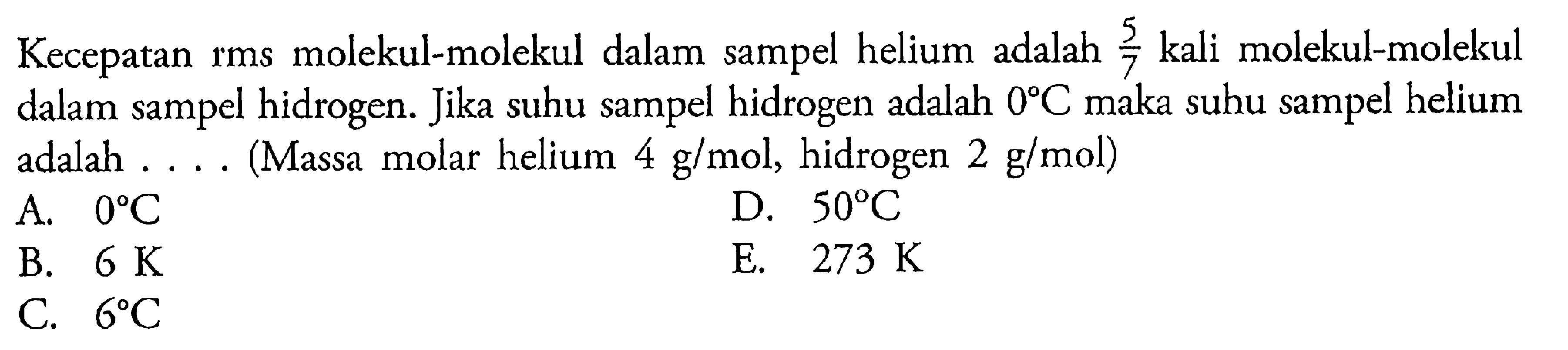 Kecepatan rms molekul-molekul dalam sampel helium adalah 5/7 kali molekkul-molekul dalam sampel hidrogen. Jika suhu sampel hidrogen adalah 0 C maka suhu sampel helium adalah .... (Massa molar helium 4 g/mol, hidrogen 2 g/mol)