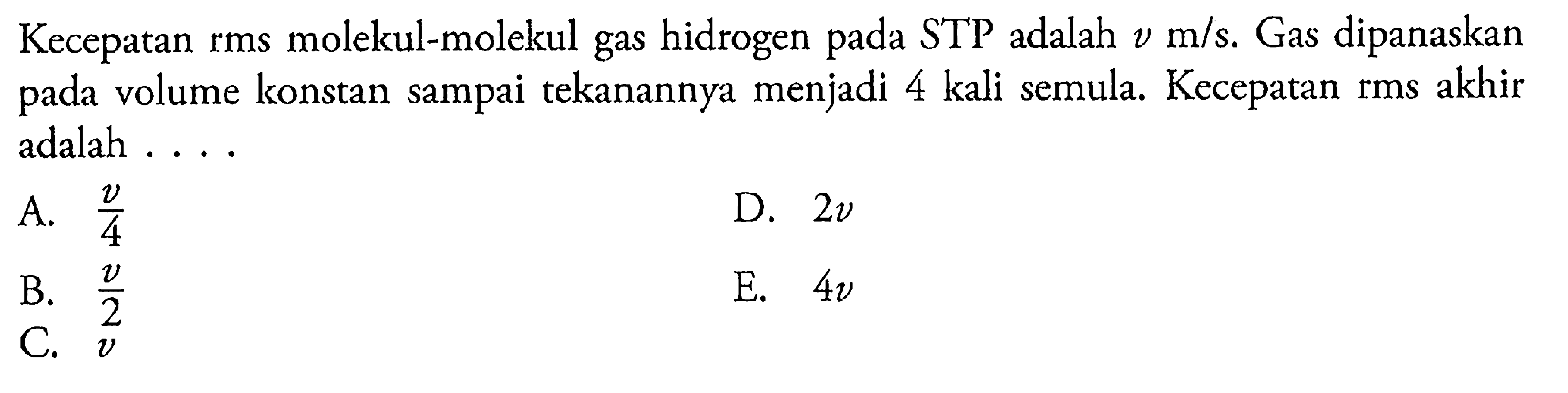 Kecepatan rms molekul-molekul gas hidrogen pada STP adalah v m/s. Gas dipanaskan pada volume konstan sampai tekanannya menjadi 4 kali semula Kecepatan rms akhir adalah