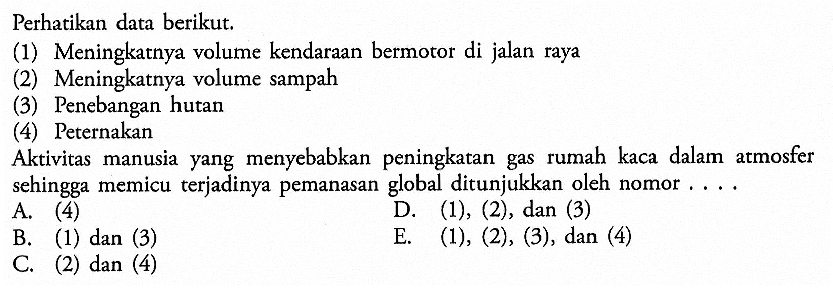 Perhatikan data berikut.(1) Meningkatnya volume kendaraan bermotor di jalan raya(2) Meningkatnya volume sampah(3) Penebangan hutan(4) PeternakanAktivitas manusia yang menyebabkan peningkatan gas rumah kaca dalam atmosfer sehingga memicu terjadinya pemanasan global ditunjukkan oleh nomor ....A. (4)B. (1) dan (3)D. (1),(2) , dan (3)C. (2) dan (4)E. (1),(2),(3) , dan (4)