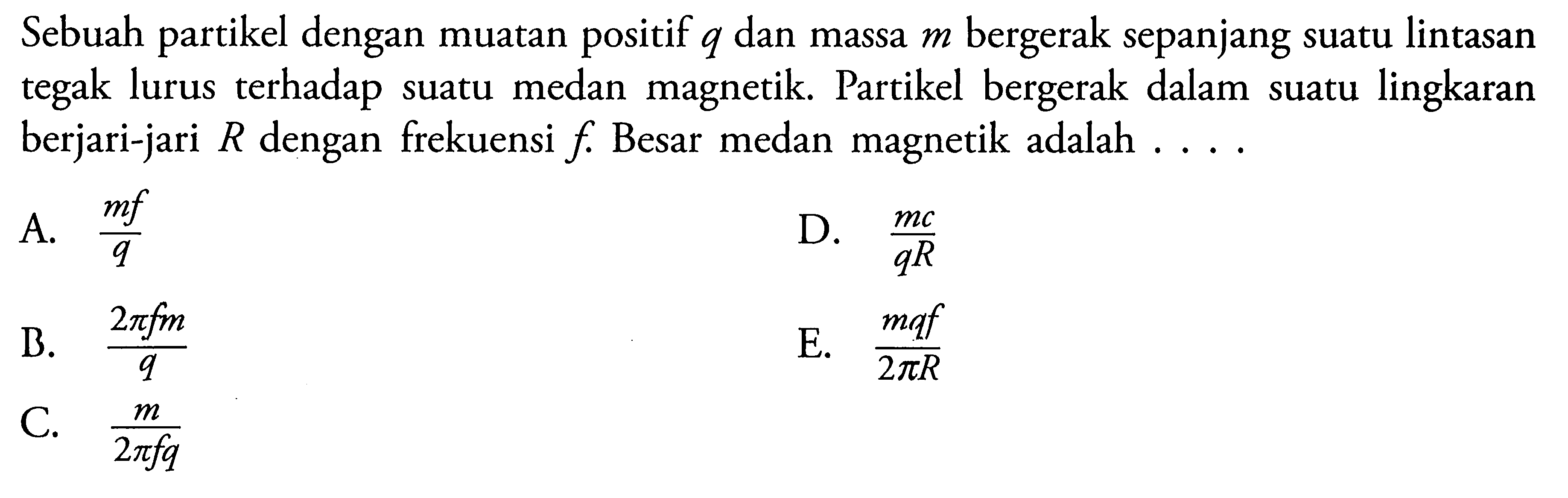 Sebuah partikel dengan muatan positif q dan massa m bergerak sepanjang suatu lintasan tegak lurus terhadap suatu medan magnetik . Partikel bergerak dalam suatu lingkaran berjari-jari R dengan frekuensi f Besar medan magnetik adalah