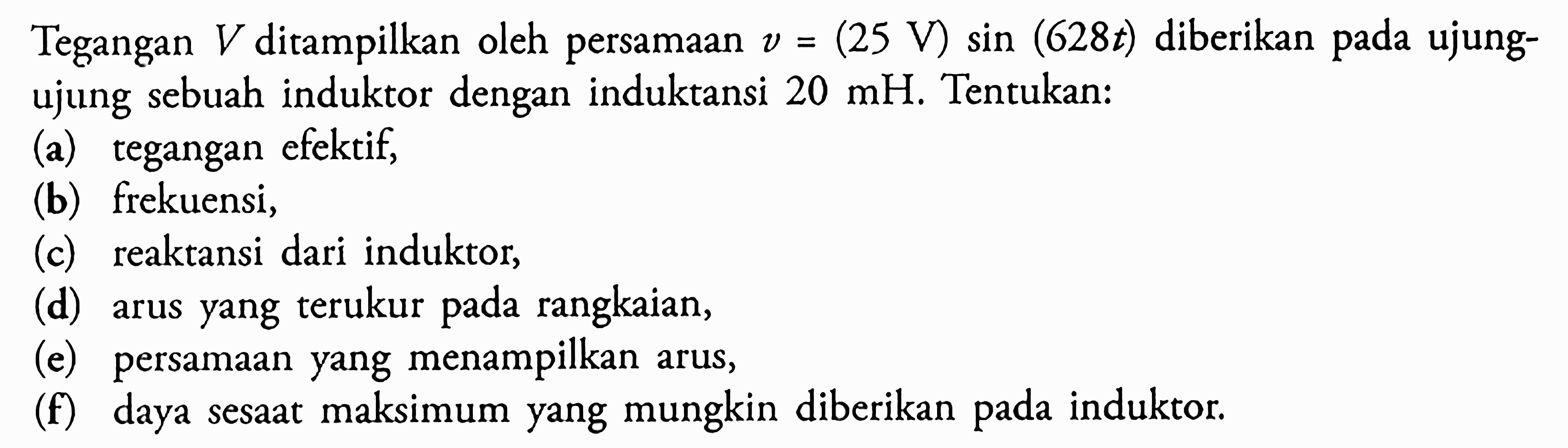 Tegangan V ditampilkan oleh persamaan v=(25 V) sin (628t) diberikan pada ujungujung sebuah induktor dengan induktansi  20 mH. Tentukan: (a) tegangan efektif, (b) frekuensi, (c) reaktansi dari induktor, (d) arus yang terukur pada rangkaian, (e) persamaan yang menampilkan arus, (f) daya sesaat maksimum yang mungkin diberikan pada induktor. 