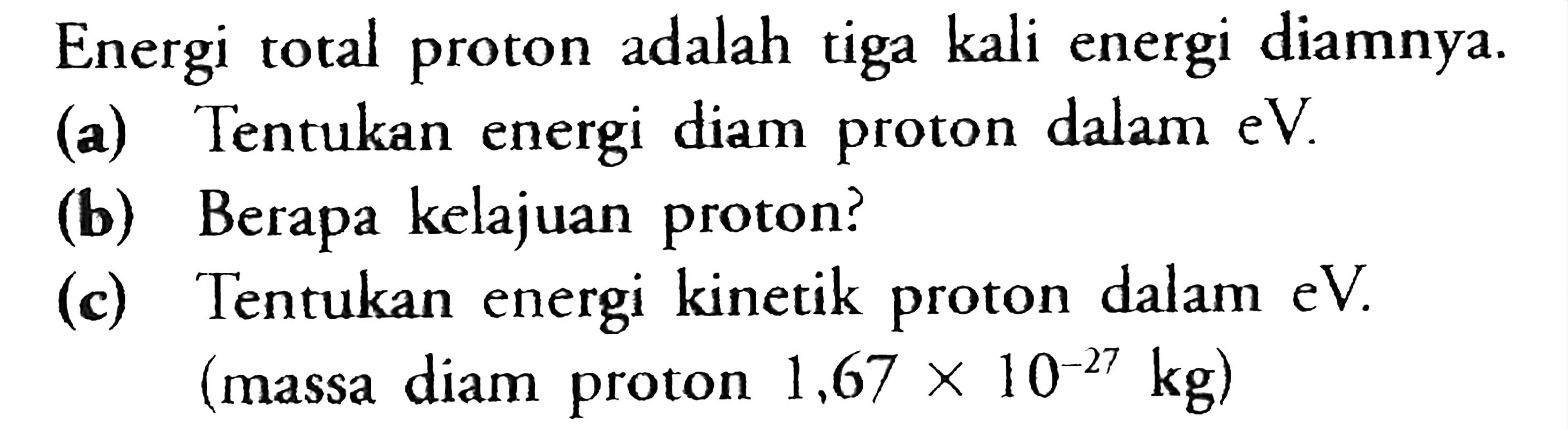 Energi total proton adalah tiga kali energi diamnya.(a) Tentukan energi diam proton dalam eV. (b) Berapa kelajuan proton? (c) Tentukan energi kinetik proton dalam eV. (massa diam proton 1,67 x 10^(-27) kg) 