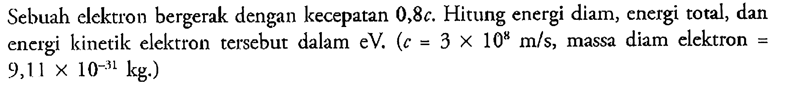 Sebuah elektron bergerak dengan kecepatan  0,8 c . Hitung energi diam, energi total, dan energi kinetik elektron tersebut dalam  eV. (c=3 x 10^8 m / s , massa diam elektron=9,11 x 10^-31 kg) 