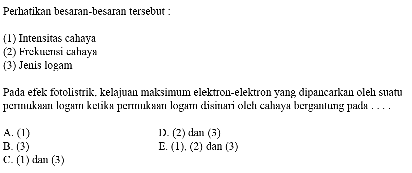 Perhatikan besaran-besaran tersebut:(1) Intensitas cahaya(2) Frekuensi cahaya(3) Jenis logamPada efek fotolistrik, kelajuan maksimum elektron-elektron yang dipancarkan oleh suatu permukaan logam ketika permukaan logam disinari oleh cahaya bergantung pada ....A. (1)D. (2) dan (3)B. (3)E. (1), (2) dan (3)C. (1) dan (3)