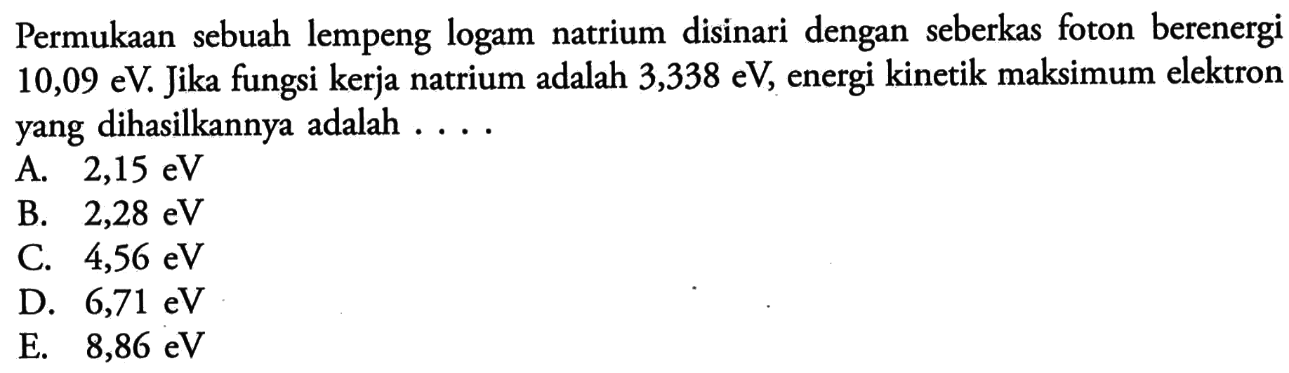 Permukaan sebuah lempeng logam natrium disinari dengan seberkas foton berenergi  10,09 eV . Jika fungsi kerja natrium adalah  3,338 eV , energi kinetik maksimum elektron yang dihasilkannya adalah  ... . 