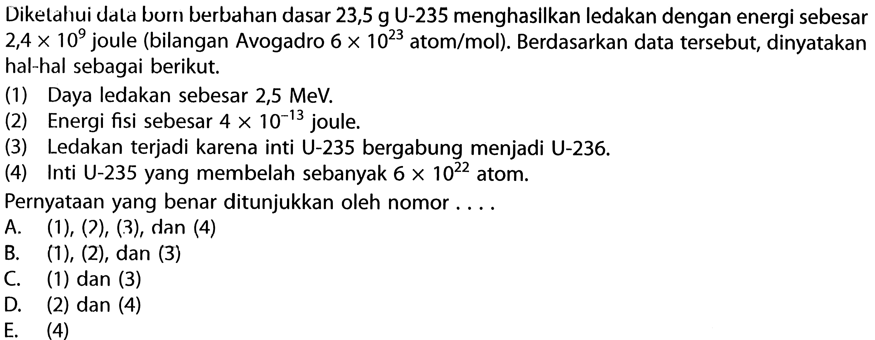 Diketahui data bom berbahan dasar 23,5 g U-235 menghasilkan ledakan dengan energi sebesar 2,4 x 10^9 joule (bilangan Avogadro 6 x 10^23 atom/mol). Berdasarkan data tersebut, dinyatakan hal-hal sebagai berikut. 
(1) Daya ledakan sebesar 2,5 MeV. 
(2) Energi fisi sebesar 4 x 10^(-13) joule. 
(3) Ledakan terjadi karena inti U-235 bergabung menjadi U-236. 
(4) Inti U-235 yang membelah sebanyak 6 x 10^22 atom. 
Pernyataan yang benar ditunjukkan oleh nomor ....