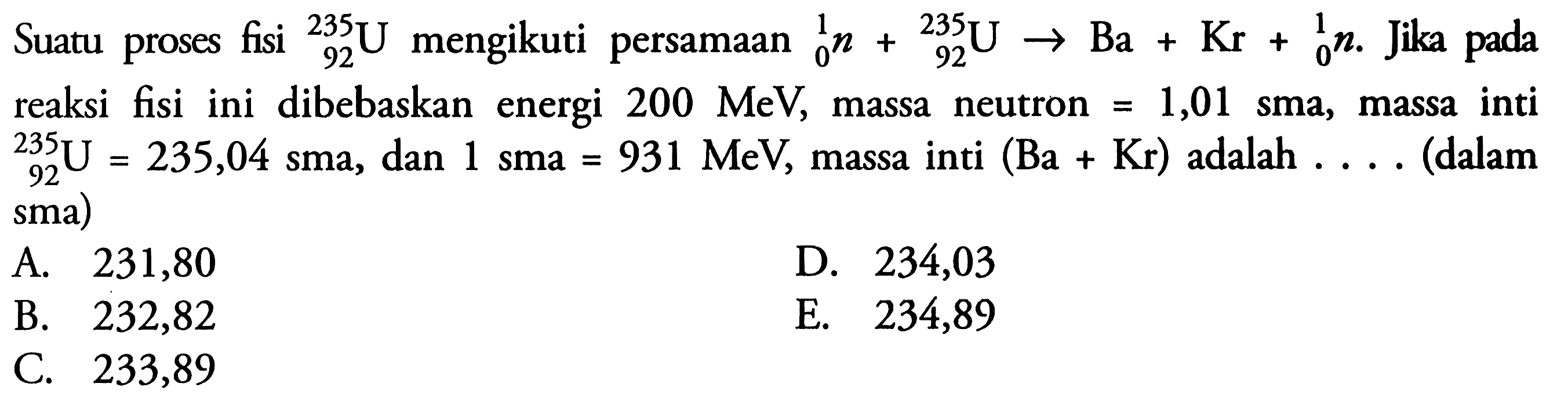 Suatu proses fisi  235 92 U mengikuti persamaan 1 0 n + 235 92 U -> Ba + Kr + 1 0 n. Jika pada reaksi fisi ini dibebaskan energi 200 MeV, massa neutron =1,01 sma, massa inti  235 92 U=235,04 sma, dan 1 sma=931 MeV, massa inti (Ba+Kr) adalah ... (dalam sma)