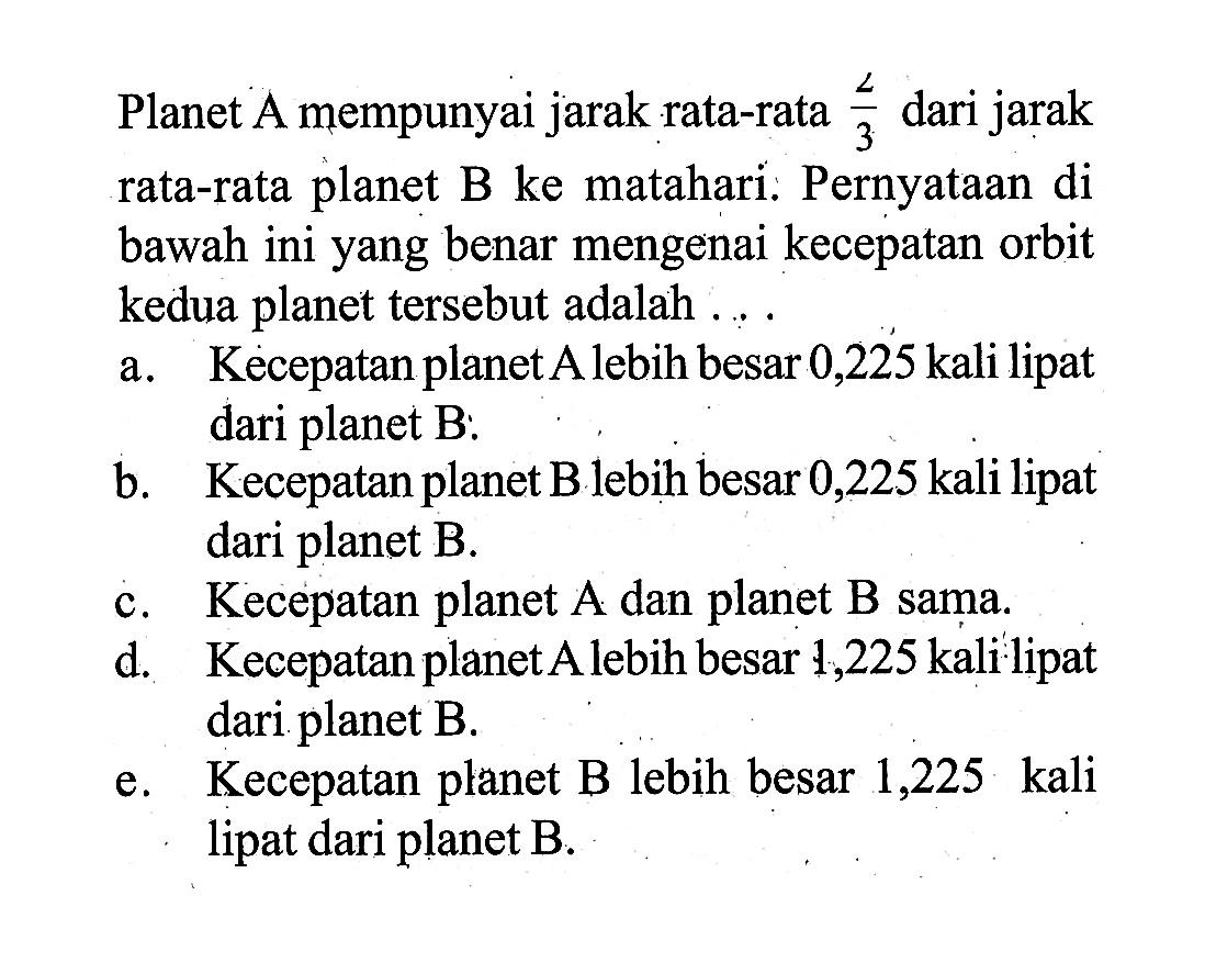 Planet A mempunyai jarak rata-rata  2/3  dari jarak rata-rata planet  B  ke matahari. Pernyataan di bawah ini yang benar mengenai kecepatan orbit kedua planet tersebut adalah ....a. Kecepatan planet A lebih besar 0,225 kali lipat dari planet B:b. Kecepatan planet B lebih besar 0,225 kali lipat dari planet B.c. Kecepatan planet  A  dan planet  B  sama.d. Kecepatan planet A lebih besar 1,225 kali lipat dari planet B.e. Kecepatan planet B lebih besar 1,225 kali lipat dari planet  B .