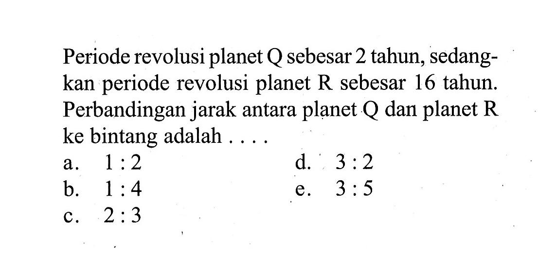 Periode revolusi planet Q sebesar 2 tahun, sedangkan periode revolusi planet R sebesar 16 tahun. Perbandingan jarak antara planet Q dan planet R ke bintang adalah ....