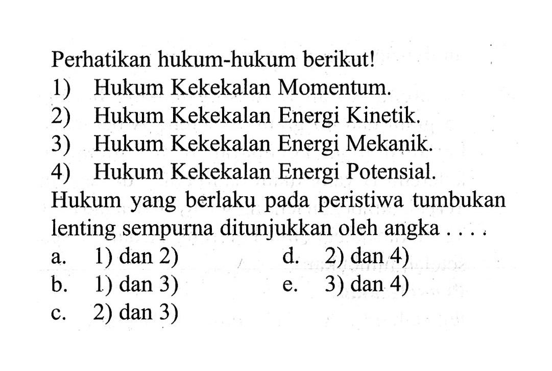 Perhatikan hukum-hukum berikut! 1) Hukum Kekekalan Momentum. 2) Hukum Kekekalan Energi Kinetik. 3) Hukum Kekekalan Energi Mekanik. 4) Hukum Kekekalan Energi Potensial. Hukum yang berlaku pada peristiwa tumbukan lenting sempurna ditunjukkan oleh angka ....a. 1) dan 2) b. 1) dan 3) c. 2) dan 3) d. 2) dan 4) e. 3) dan 4)