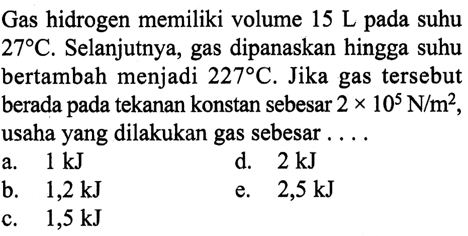 Gas hidrogen memiliki volume 15L pada suhu 27C. Selanjutnya, gas dipanaskan hingga suhu bertambah menjadi 227C. Jika gas tersebut berada pada tekanan konstan sebesar 2x10^5N/m^2, usaha yang dilakukan gas sebesar ....