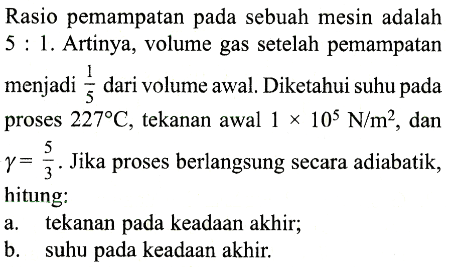 Rasio pemampatan pada sebuah mesin adalah 5 : 1. Artinya, volume gas setelah pemampatan menjadi 1/5 dari volume awal. Diketahui suhu pada proses 227 C, tekanan awal 1 x 10^5 N/m^2 , dan gamma = 5/3 . Jika proses berlangsung secara adiabatik, hitung: a. tekanan pada keadaan akhir; b. suhu pada keadaan akhir.